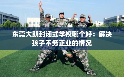 东莞大朗封闭式学校哪个好：解决孩子不务正业的情况
