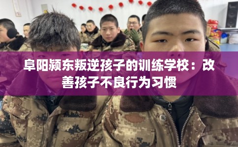 阜阳颍东叛逆孩子的训练学校：改善孩子不良行为习惯