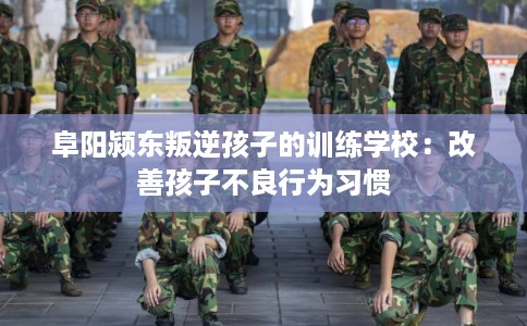 阜阳颍东叛逆孩子的训练学校：改善孩子不良行为习惯