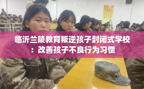 临沂兰陵教育叛逆孩子封闭式学校：改善孩子不良行为习惯