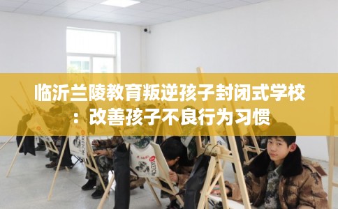 临沂兰陵教育叛逆孩子封闭式学校：改善孩子不良行为习惯
