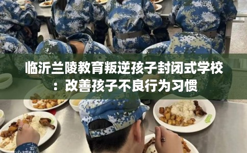临沂兰陵教育叛逆孩子封闭式学校：改善孩子不良行为习惯