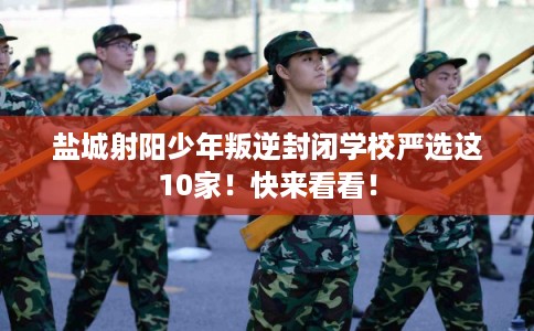 盐城射阳少年叛逆封闭学校严选这10家!快来看看! 盐城射阳少年叛逆封闭学校严选这10家!快来看看!