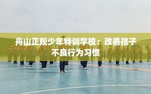舟山正规少年特训学校：改善孩子不良行为习惯