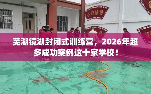 芜湖镜湖封闭式训练营，2026年超多成功案例这十家学校！