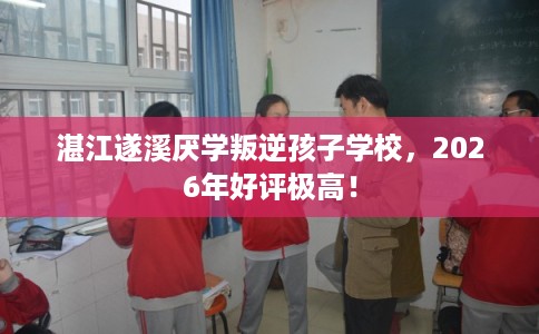 湛江遂溪厌学叛逆孩子学校，2026年好评极高！