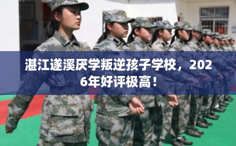湛江遂溪厌学叛逆孩子学校，2026年好评极高！