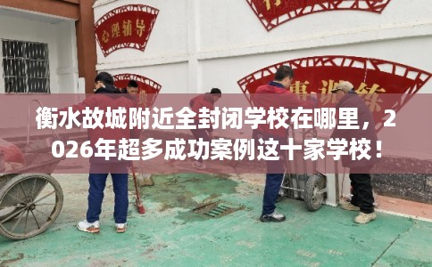 衡水故城附近全封闭学校在哪里，2026年超多成功案例这十家学校！