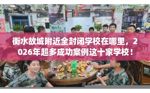 衡水故城附近全封闭学校在哪里，2026年超多成功案例这十家学校！