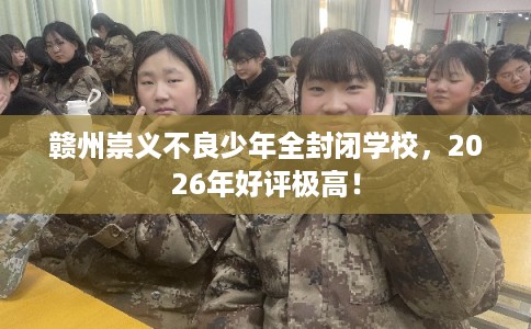 赣州崇义不良少年全封闭学校，2026年好评极高！