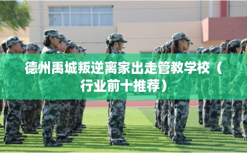 德州禹城叛逆离家出走管教学校（行业前十推荐）