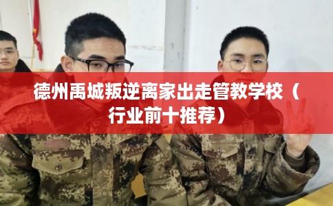 德州禹城叛逆离家出走管教学校（行业前十推荐）