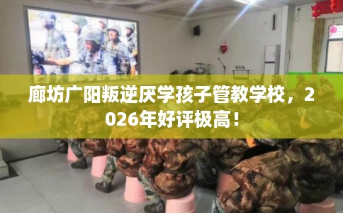 廊坊广阳叛逆厌学孩子管教学校，2026年好评极高！