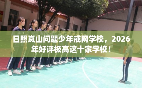 日照岚山问题少年戒网学校，2026年好评极高这十家学校！