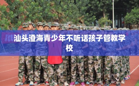 汕头澄海青少年不听话孩子管教学校