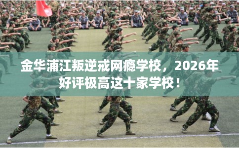 金华浦江叛逆戒网瘾学校，2026年好评极高这十家学校！