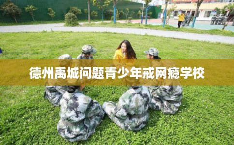 德州禹城问题青少年戒网瘾学校