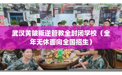 武汉黄陂叛逆管教全封闭学校（全年无休面向全国招生）