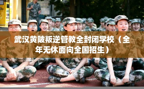 武汉黄陂叛逆管教全封闭学校（全年无休面向全国招生）