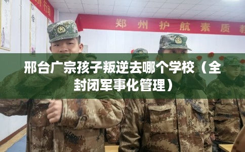 邢台广宗孩子叛逆去哪个学校（全封闭军事化管理）