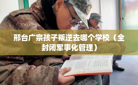 邢台广宗孩子叛逆去哪个学校（全封闭军事化管理）