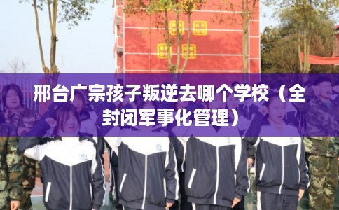 邢台广宗孩子叛逆去哪个学校（全封闭军事化管理）