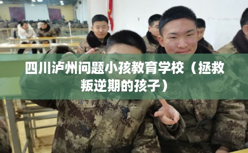 四川泸州问题小孩教育学校（拯救叛逆期的孩子）