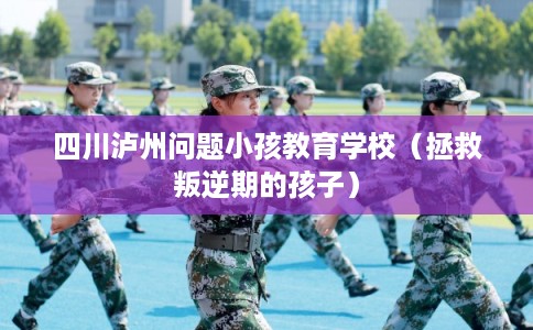 四川泸州问题小孩教育学校（拯救叛逆期的孩子）