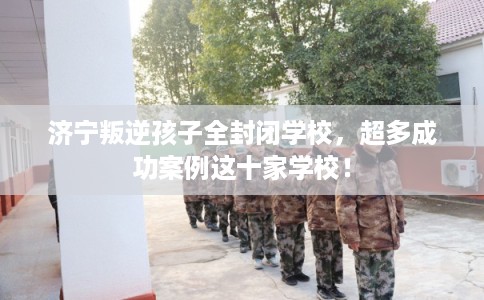 济宁叛逆孩子全封闭学校，超多成功案例这十家学校！