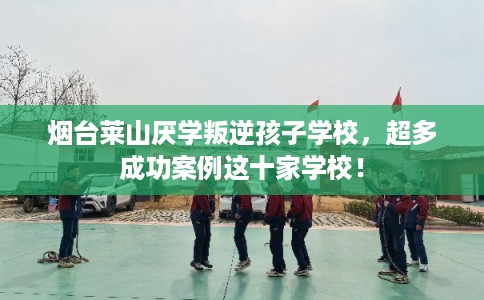 烟台莱山厌学叛逆孩子学校，超多成功案例这十家学校！