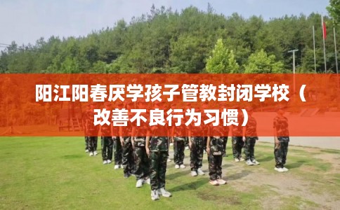 阳江阳春厌学孩子管教封闭学校（改善不良行为习惯）