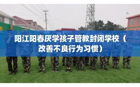 阳江阳春厌学孩子管教封闭学校（改善不良行为习惯）
