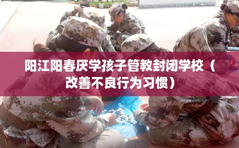 阳江阳春厌学孩子管教封闭学校（改善不良行为习惯）