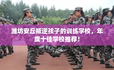潍坊安丘叛逆孩子的训练学校，年度十佳学校推荐！