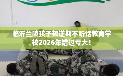 临沂兰陵孩子叛逆期不听话教育学校2026年错过亏大！