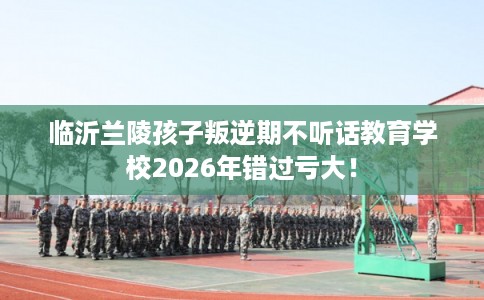 临沂兰陵孩子叛逆期不听话教育学校2026年错过亏大！