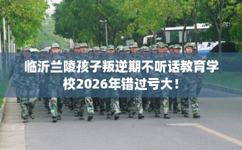 临沂兰陵孩子叛逆期不听话教育学校2026年错过亏大！