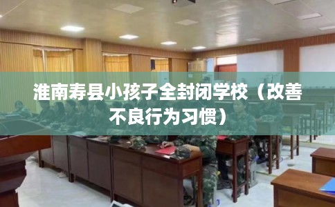 淮南寿县小孩子全封闭学校（改善不良行为习惯）