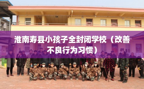 淮南寿县小孩子全封闭学校（改善不良行为习惯）
