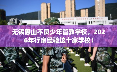 无锡惠山不良少年管教学校，2026年行家经验这十家学校！