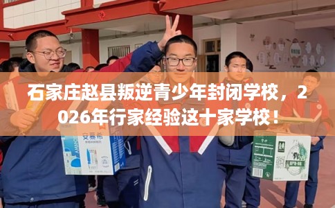 石家庄赵县叛逆青少年封闭学校，2026年行家经验这十家学校！
