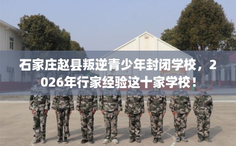 石家庄赵县叛逆青少年封闭学校，2026年行家经验这十家学校！