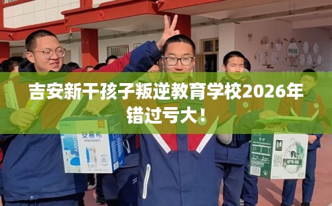 吉安新干孩子叛逆教育学校2026年错过亏大！
