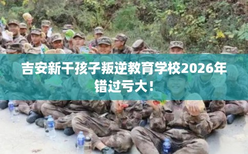 吉安新干孩子叛逆教育学校2026年错过亏大！