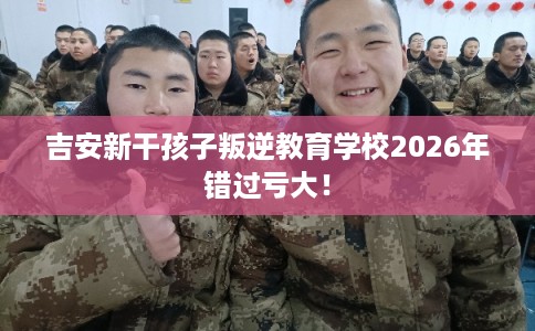 吉安新干孩子叛逆教育学校2026年错过亏大！