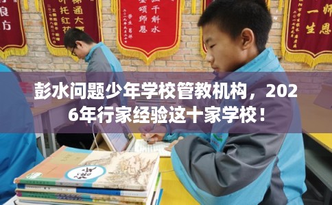 彭水问题少年学校管教机构，2026年行家经验这十家学校！
