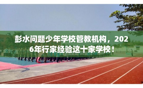 彭水问题少年学校管教机构，2026年行家经验这十家学校！