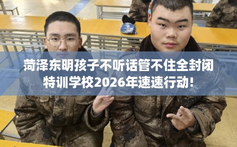 菏泽东明孩子不听话管不住全封闭特训学校2026年速速行动!
