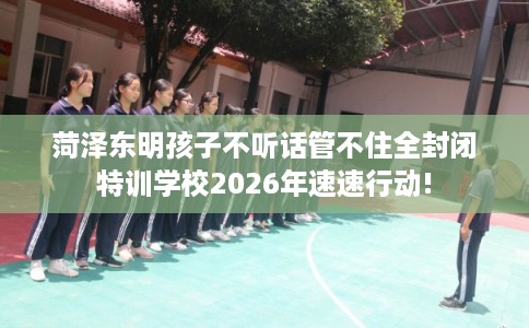 菏泽东明孩子不听话管不住全封闭特训学校2026年速速行动!