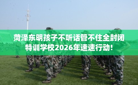 菏泽东明孩子不听话管不住全封闭特训学校2026年速速行动!